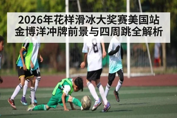 2026年花样滑冰大奖赛美国站金博洋冲牌前景与四周跳全解析
