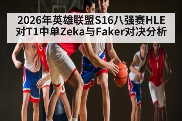 2026年英雄联盟S16八强赛HLE对T1中单Zeka与Faker对决分析（kaiyun.com）