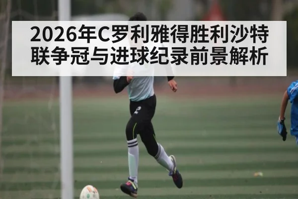 2026年C罗利雅得胜利沙特联争冠与进球纪录前景解析